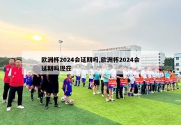 欧洲杯2024会延期吗,欧洲杯2024会延期吗现在