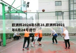 欧洲杯2024年5月28,欧洲杯2021年6月24号进行