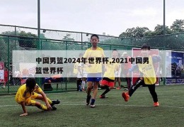 中国男篮2024年世界杯,2021中国男篮世界杯