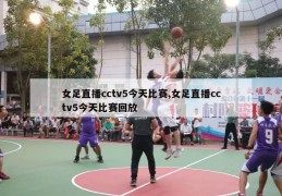 女足直播cctv5今天比赛,女足直播cctv5今天比赛回放