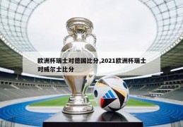 欧洲杯瑞士对德国比分,2021欧洲杯瑞士对威尔士比分