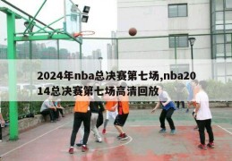 2024年nba总决赛第七场,nba2014总决赛第七场高清回放