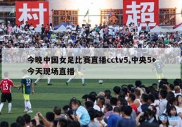 今晚中国女足比赛直播cctv5,中央5+今天现场直播