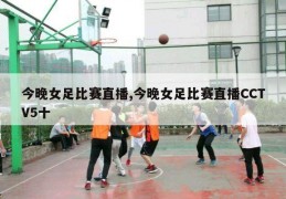 今晚女足比赛直播,今晚女足比赛直播CCTV5十