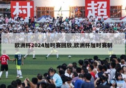 欧洲杯2024加时赛回放,欧洲杯加时赛制