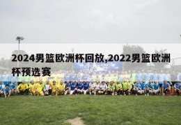 2024男篮欧洲杯回放,2022男篮欧洲杯预选赛